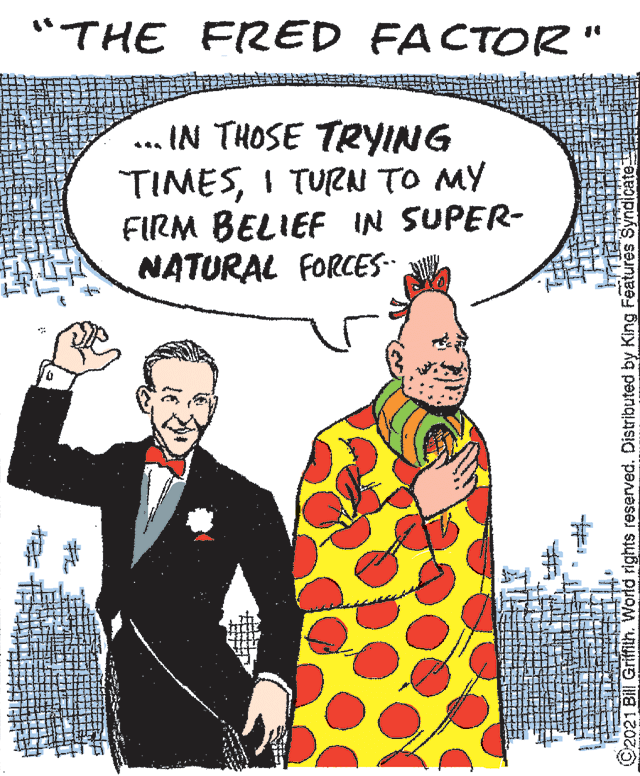 Blazer OCR: "THE FRED FACTOR" ... IN THOSE TRYING TIMESI TURN TO MY FIRM BELIEF IN SUPER- NATURAL FORCES ©2021 Bill Griffilh. World rights reserved. Distributed by King Features Syndicate "THE FRED FACTOR" ... IN THOSE TRYING TIMESI TURN TO MY FIRM BELIEF IN SUPER- NATURAL FORCES ©2021 Bill Griffilh. World rights reserved. Distributed by King Features Syndicate
