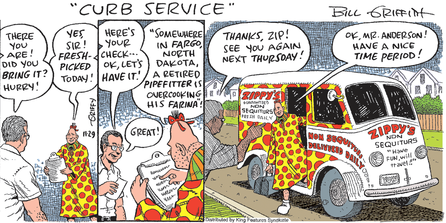 Font OCR: "CURB SERVICE" BiLL GRIFFIt HERE'S "SOMEWHERE IN FARGO NORTH DAKOTAA RETIRED PIPEFITTER (S OVERCOOKING HIS FARINA": YES THERE YOU >ARE! DID YOU BRING IT? HURRY! SIR ! FRESH-CHECK-.. PICKED OKLET'S TODAY! HAVE IT. THANKSZIP! SEE YoU AGAIN NEXT THURSDAY! OKM2. ANDERSON! HAVE A NICE TIME PERIOD! YOUR GUANANTEED NON SEQUITURS M AFRE SH DAILY I129 GREAT! NON 86 DELIY ZIPPY'S NON SEQUITURS "Have FUNwill travel " YOW ? ADistributed by King Features Syndicate ?? 9 "CURB SERVICE" BiLL GRIFFIt HERE'S "SOMEWHERE IN FARGO NORTH DAKOTAA RETIRED PIPEFITTER (S OVERCOOKING HIS FARINA": YES THERE YOU >ARE! DID YOU BRING IT? HURRY! SIR ! FRESH-CHECK-.. PICKED OKLET'S TODAY! HAVE IT. THANKSZIP! SEE YoU AGAIN NEXT THURSDAY! OKM2. ANDERSON! HAVE A NICE TIME PERIOD! YOUR GUANANTEED NON SEQUITURS M AFRE SH DAILY I129 GREAT! NON 86 DELIY ZIPPY'S NON SEQUITURS "Have FUNwill travel " YOW ? ADistributed by King Features Syndicate ? ? 9