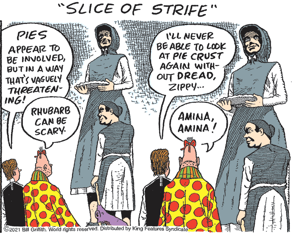Mammal OCR: "SLICE OF STRIFE" PIES 1'LL NEVER BE ABLE TO LOOK AT PIE CRUST AGAIN WITH- APPEAR TO BE INVOLVEDBUT IN A WAY THAT'S VAGUELY THREATEN- ING! RHUBARB CAN BE SCARY- OUT DREADZIPPY... AMINAAMINA ! ©2021 Bill Griftith. World rights reserved. Distributed by King Features Syndicate "SLICE OF STRIFE" PIES 1'LL NEVER BE ABLE TO LOOK AT PIE CRUST AGAIN WITH- APPEAR TO BE INVOLVEDBUT IN A WAY THAT'S VAGUELY THREATEN- ING! RHUBARB CAN BE SCARY- OUT DREADZIPPY... AMINAAMINA ! ©2021 Bill Griftith. World rights reserved. Distributed by King Features Syndicate