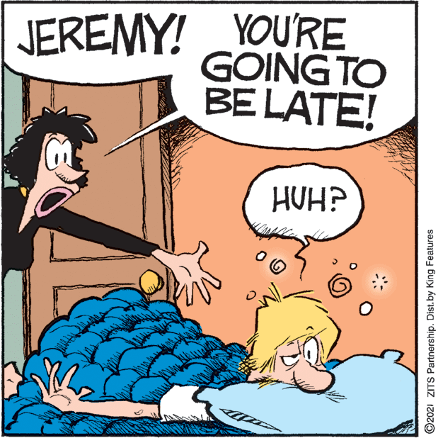 People OCR: JEREMY! YOURE GOING TO BE LATE! HUH? ©2021 ZITS Partnership. Dist. by King Features JEREMY! YOURE GOING TO BE LATE! HUH? ©2021 ZITS Partnership. Dist. by King Features