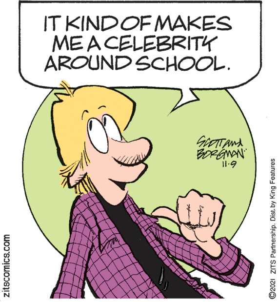 Organism OCR: IT KINDOF MAKES MEACELEBRITY AROUND SCHOOL. 11-9 zitscomics.com ©2021 ZITS Partnership. Dist. by King Features IT KINDOF MAKES MEACELEBRITY AROUND SCHOOL. 11-9 zitscomics.com ©2021 ZITS Partnership. Dist. by King Features
