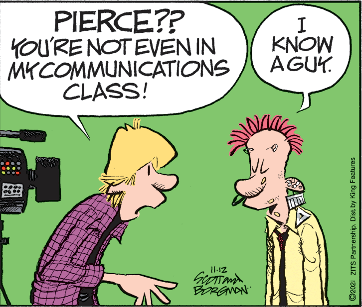 Interaction OCR: PIERCE?? YOU'RE NOT EVEN IN MYCOMMUNICATIONS CLASS! KNOW AGUK. 11-12 BORGNON ©2021 ZITS Partnership. Dist. by King Features PIERCE?? YOU'RE NOT EVEN IN MYCOMMUNICATIONS CLASS! KNOW AGUK. 11-12 BORGNON ©2021 ZITS Partnership. Dist. by King Features