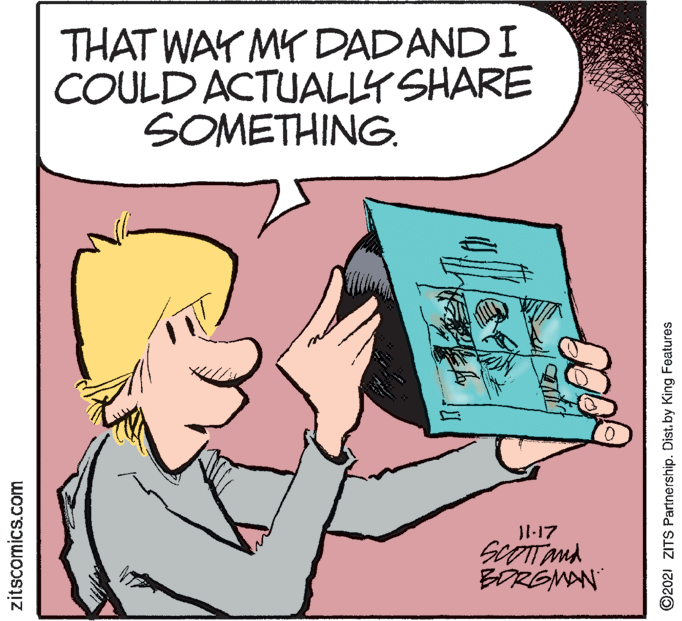 Finger OCR: THAT WAY MY DADANDI COULD ACTUALLY SHARE SOMETHING. Jl-17 BORGMAN zitscomics.com ©2021 ZITS Partnership. Dist. by King Features THAT WAY MY DADANDI COULD ACTUALLY SHARE SOMETHING. Jl-17 BORGMAN zitscomics.com ©2021 ZITS Partnership. Dist. by King Features