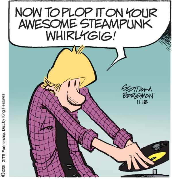 Line OCR: NOW TO PLOP ITON YOUR AWESOME STEAMPUNK WHIRLYGIG! BORGMAN ©2021 ZITS Partnership. Dist.by King Features NOW TO PLOP ITON YOUR AWESOME STEAMPUNK WHIRLYGIG! BORGMAN ©2021 ZITS Partnership. Dist.by King Features
