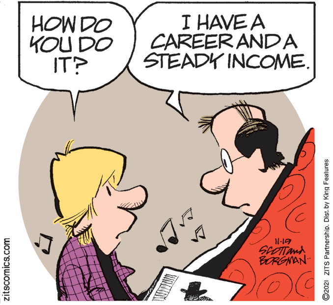 Finger OCR: HOW DO KOU DO IT? I HAVE A CAREER ANDA STEADY INCOME. 11-19 SCOTTand BORGNAN zitscomics.com ©2021 ZITS Partnership. Dist. by King Features HOW DO KOU DO IT? I HAVE A CAREER ANDA STEADY INCOME. 11-19 SCOTTand BORGNAN zitscomics.com ©2021 ZITS Partnership. Dist. by King Features