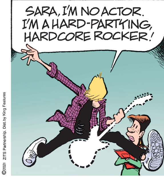 Happy OCR: SARAI'M NO ACTOR. I'M A HARD-PARTYINGHARDCORE ROCKER! ©2021 ZITS Partnership. Dist. by King Features SARAI'M NO ACTOR. I'M A HARD-PARTYINGHARDCORE ROCKER! ©2021 ZITS Partnership. Dist. by King Features