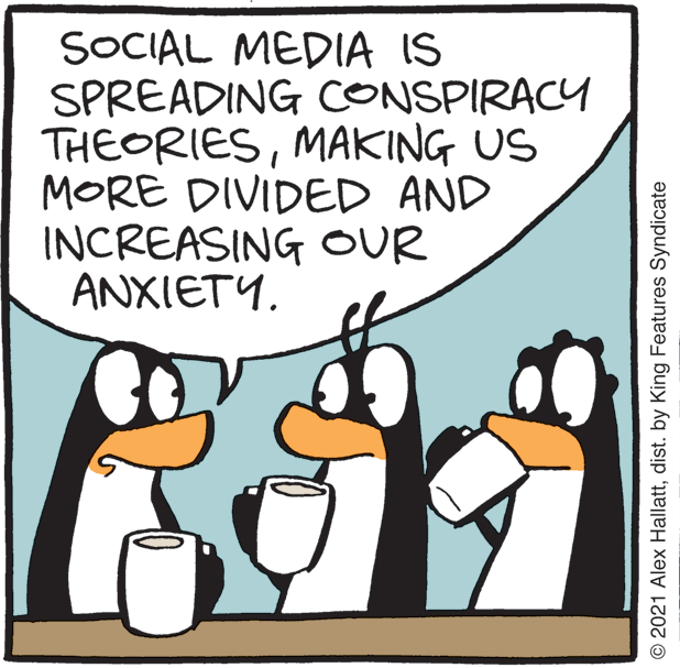 People OCR: SOCIAL MEDIA IS SPREADING CONSPIRACY THEORIESMAKING US MORE DIVIDED AND INCREASING OUR ANXIETY. © 2021 Alex Hallattdist. by King Features Syndicate SOCIAL MEDIA IS SPREADING CONSPIRACY THEORIESMAKING US MORE DIVIDED AND INCREASING OUR ANXIETY. © 2021 Alex Hallattdist. by King Features Syndicate