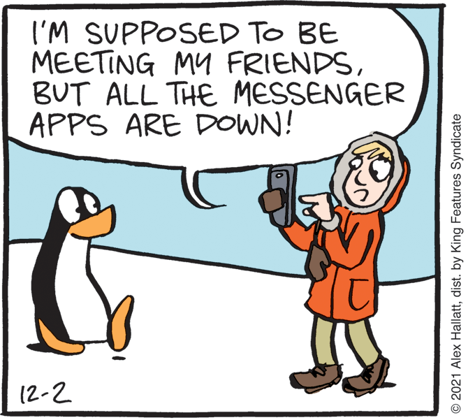 Rectangle OCR: I'M SUPPOSED TO BE MEETING MY FRIENDSBUT ALL THE MESSENGER APPS ARE DOWN! (2-2 © 2021 Alex Hallattdist. by King Features Syndicate I'M SUPPOSED TO BE MEETING MY FRIENDSBUT ALL THE MESSENGER APPS ARE DOWN! (2-2 © 2021 Alex Hallattdist. by King Features Syndicate