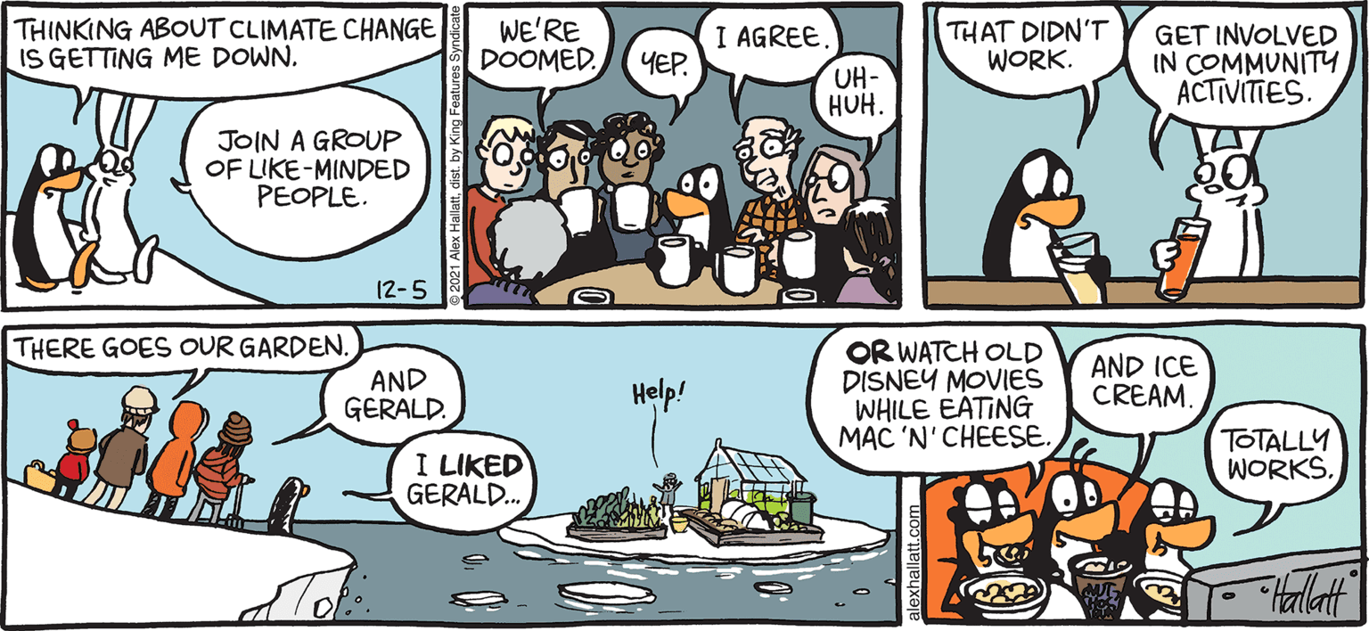 Line OCR: ARCTIC GRAE THINKING ABOUT CLIMATE CHANGE IS GETTING ME DOWN. WE'RE DOOMEDI AGREE UH- HUH. THAT DIDN'T WORK. GET INVOLVED IN COMMUNITYACTIVITIES. YEP JOIN A GROUP OF LIKE-MINDED PEOPLE. 12-5 THERE GOES OUR GARDEN. OR WATCH OLD DISNEY MOVIES WHILE EATING MAC 'N'CHEESE. AND ICE CREAM. AND GERALD. Help! I LIKED GERALD. TOTALLY WORKS. ALEX HALLATT ARCTIC GRAE THINKING ABOUT CLIMATE CHANGE IS GETTING ME DOWN. WE'RE DOOMEDI AGREE UH- HUH. THAT DIDN'T WORK. GET INVOLVED IN COMMUNITYACTIVITIES. YEP JOIN A GROUP OF LIKE-MINDED PEOPLE. 12-5 THERE GOES OUR GARDEN. OR WATCH OLD DISNEY MOVIES WHILE EATING MAC 'N'CHEESE. AND ICE CREAM. AND GERALD. Help! I LIKED GERALD. TOTALLY WORKS. ALEX HALLATT