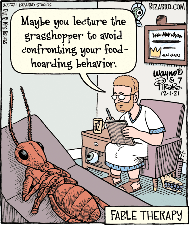Font OCR: ©2021 BIZARRO STUDIOS BIZARRO.COM Maybe you grasshopper to avoid confronting your food- hoarding behavior. lecture the Wayno IR?R. 12-1-21 FABLE THERAPY Dist. 9 King features ©2021 BIZARRO STUDIOS BIZARRO.COM Maybe you grasshopper to avoid confronting your food- hoarding behavior. lecture the Wayno IR?R. 12-1-21 FABLE THERAPY Dist. 9 King features