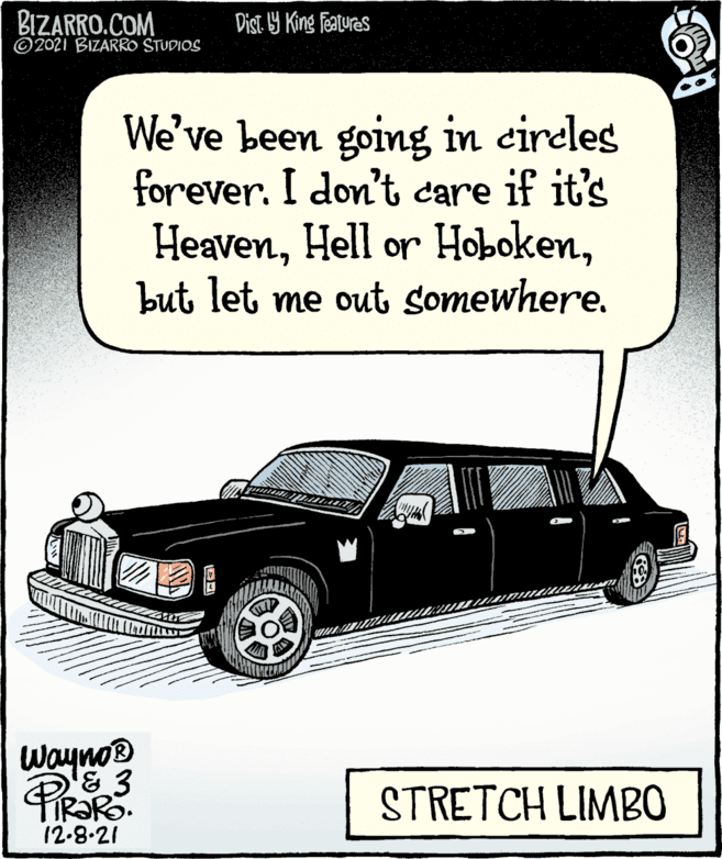 Hood OCR: BIZARRO.COM ©2021 BIZARRO STUDIOS Dist. 19 King Featuras We've been going in cireles forever. I don't care if it's Heavenbut let me out somewhere. Wayno® STRETCH LIMB0 12-8.21 BIZARRO.COM ©2021 BIZARRO STUDIOS Dist. 19 King Featuras We've been going in cireles forever. I don't care if it's HeavenHell or Hobokenbut let me out somewhere. Wayno® STRETCH LIMB0 12-8.21