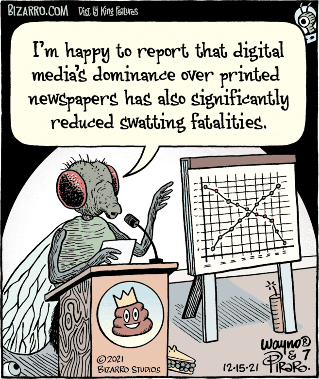Design OCR: BIZARRO.COM DisT. Y King Featuras I'm happy to report that digital media's dominance over printed newspapers has also significantly reduced swatting fatalities. depastphotok ©2021 BIZARRO STUDIOS Wayno & 7 12-15-21 R?RO. BIZARRO.COM DisT. Y King Featuras I'm happy to report that digital media's dominance over printed newspapers has also significantly reduced swatting fatalities. depastphotok ©2021 BIZARRO STUDIOS Wayno & 7 12-15-21 R?RO.