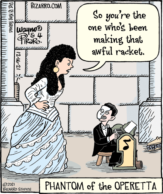 Parallel OCR: BIZARRO.COM So you're the one who's been making that awful racket. Wayno ©2021 BIZARRO STUDIOS PHANTOM of the OPERETTA 12-16-21 Dist Y King features BIZARRO.COM So you're the one who's been making that awful racket. Wayno ©2021 BIZARRO STUDIOS PHANTOM of the OPERETTA 12-16-21 Dist Y King features