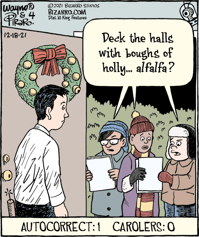 Mammal OCR: Wayno® PROR © 2021 BIZARRO STUDIOS BIZARRO.COM Dist. b9 King Features Deck the halls with boughs of holly. alfalfa? 12-18-21 AUTOCORRECT: 1 CAROLERS: 0 Wayno® PROR © 2021 BIZARRO STUDIOS BIZARRO.COM Dist. b9 King Features Deck the halls with boughs of holly. alfalfa? 12-18-21 AUTOCORRECT: 1 CAROLERS: 0
