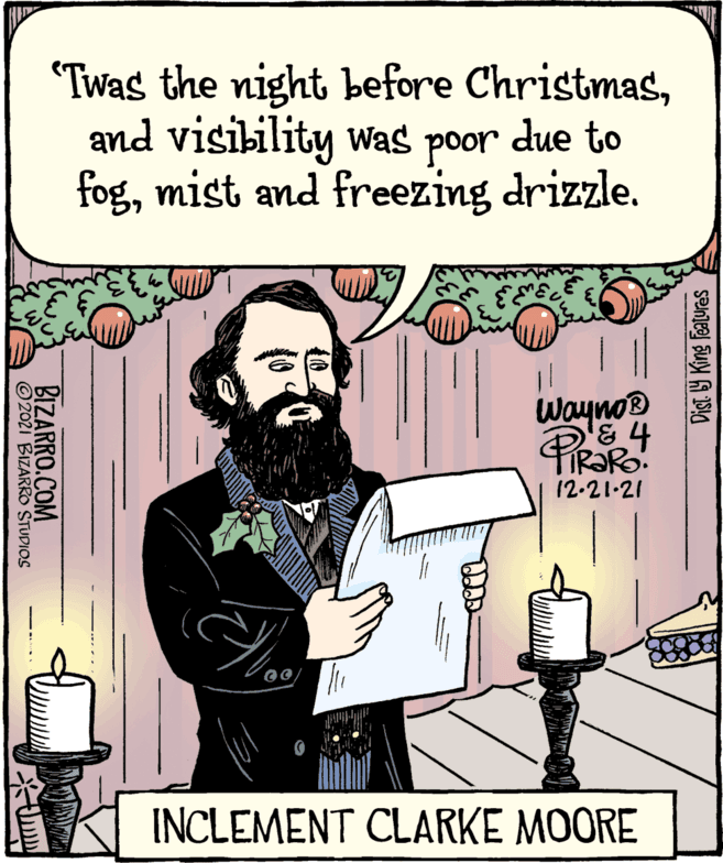 Art OCR: "Twas the night before Christmasand visibility was poor due to fogmist and freezing drizzle. Wayno® 12.21-21 INCLEMENT CLARKE MOORE Dist. Y King features BIZARRO.COM © 2021 BIZARRO STUDIOS "Twas the night before Christmasand visibility was poor due to fogmist and freezing drizzle. Wayno® 12.21-21 INCLEMENT CLARKE MOORE Dist. Y King features BIZARRO.COM © 2021 BIZARRO STUDIOS