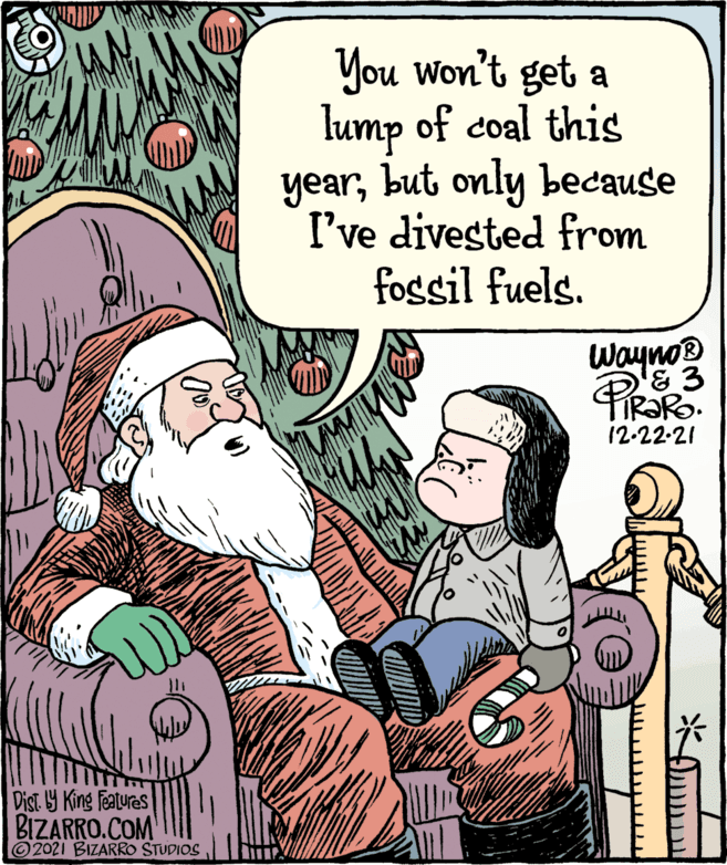 Art OCR: You won't get a lump of coal this yearbut only because I've divested from fossil fuels. Wayno® '& 3 12-22-21 Dist Y King Featuras BIZARRO.COM © 2021 BIZARRO STUDIOS You won't get a lump of coal this yearbut only because I've divested from fossil fuels. Wayno® '& 3 12-22-21 Dist Y King Featuras BIZARRO.COM © 2021 BIZARRO STUDIOS