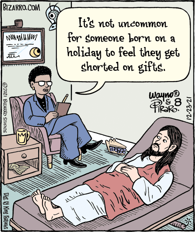 Fiction OCR: BIZARRO.COM It's not uncommon for someone born on a holiday to feel they get shorted on gifts. ? C Wayno® PRS TR?RO. 12-23-21 © 2021 BIZARROO STUDIOS Dist 9 King Features BIZARRO.COM It's not uncommon for someone born on a holiday to feel they get shorted on gifts. ? C Wayno® PRS TR?RO. 12-23-21 © 2021 BIZARROO STUDIOS Dist 9 King Features