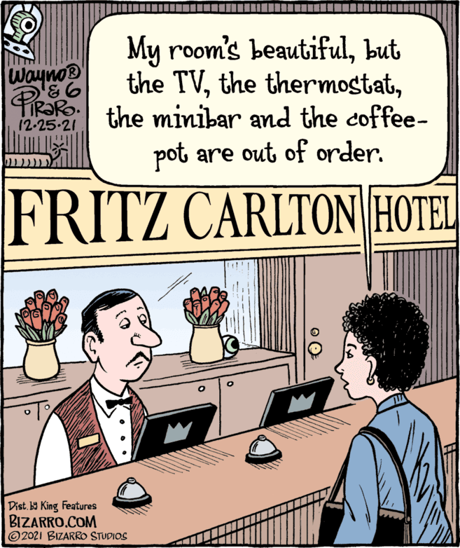 People OCR: Wayno? PiRaRo My room's beautifulbut the TVPIRRO the minibar and the coffee- 12-25-21 pot are out of order. FRITZ CARLTON HOTEL Dist. by King Features BIZARRO.COM 2021 BIZARRO STUDIOS Wayno? PiRaRo My room's beautifulbut the TVthe thermostatPIRRO the minibar and the coffee 12-25-21 pot are out of order . FRITZ CARLTON HOTEL Dist . by King Features BIZARRO.COM 2021 BIZARRO STUDIOS