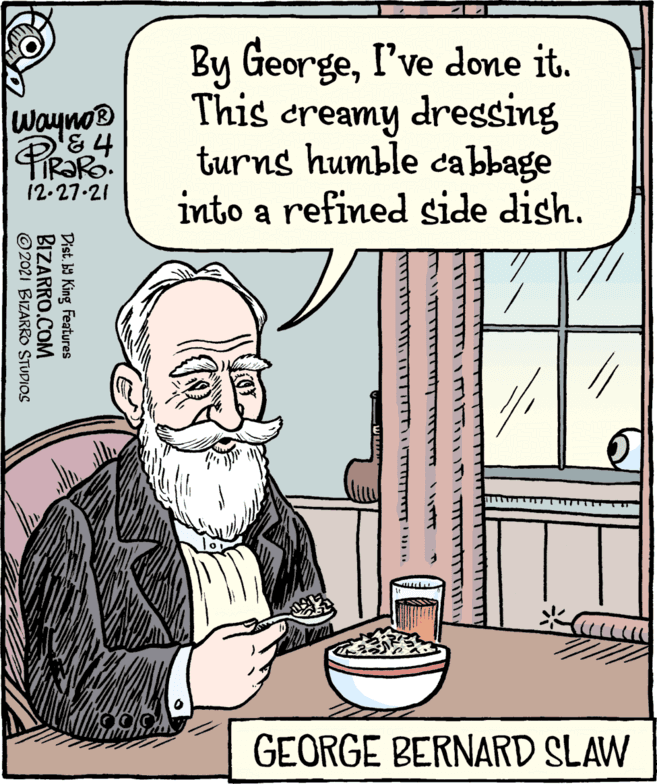 Food OCR: Wayno? & TIRARO. 12-27-21 ?2021 BIZARRO STUDIOS BIZARRO.COM Dist.by King Features By GeorgeI've done it. This creamy dressing turns humble cabbage into a refined side dish. ?????? ???? ?????? GEORGE BERNARD SLAW Wayno? & TIRARO . 12-27-21 ?2021 BIZARRO STUDIOS BIZARRO.COM Dist.by King Features By GeorgeI've done it . This creamy dressing turns humble cabbage into a refined side dish . ?????? ???? ?????? GEORGE BERNARD SLAW