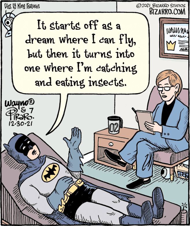 Rectangle OCR: Dist. by King Features It starts off as a dream where I can flybut then it turns into one where I'm catching and eating insects. Wayno ? PiRaRo ' 7 12.30.21 02 2021 BIZARRO STUDIOS BIZARRO.COM ?????? www.www. WNO u Dist . by King Features It starts off as a dream where I can flybut then it turns into one where I'm catching and eating insects . Wayno ? PiRaRo ' 7 12.30.21 02 2021 BIZARRO STUDIOS BIZARRO.COM ?????? www.www . WNO u