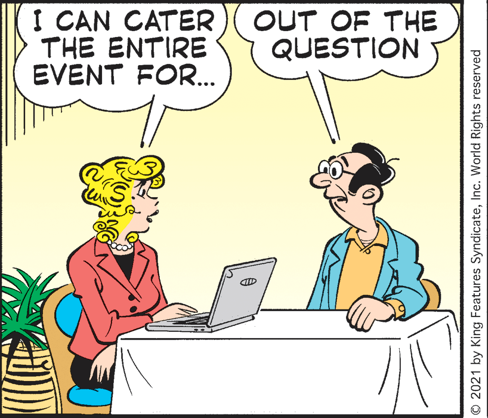Line OCR: I CAN CATER THE ENTIRE EVENT FOR.. OUT OF THE QUESTION © 2021 by King Features SyndicateInc. World Rights reserved I CAN CATER THE ENTIRE EVENT FOR.. OUT OF THE QUESTION © 2021 by King Features SyndicateInc. World Rights reserved