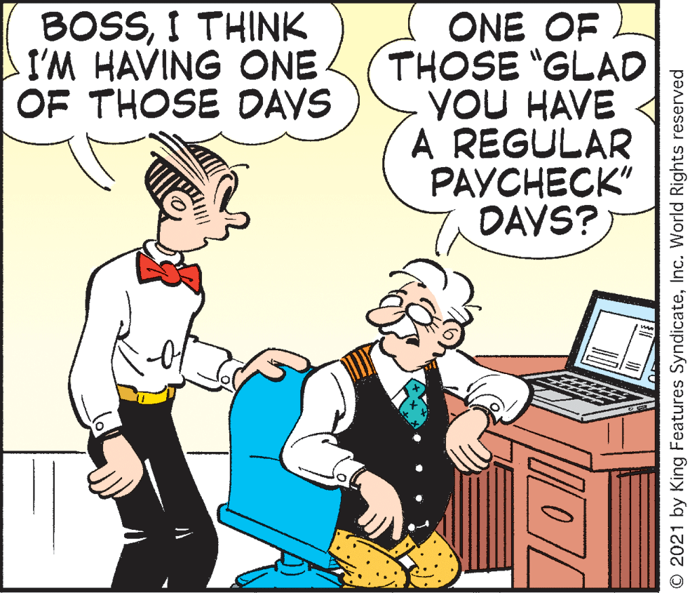 People OCR: BOSSI THINK I'M HAVING ONE OF THOSE DAYS ONE OF THOSE "GLAD YOU HAVE A REGULAR PAYCHECK" DAYS? O 2021 by King Features SyndicateInc. World Rights reserved BOSSI THINK I'M HAVING ONE OF THOSE DAYS ONE OF THOSE "GLAD YOU HAVE A REGULAR PAYCHECK" DAYS? O 2021 by King Features SyndicateInc. World Rights reserved