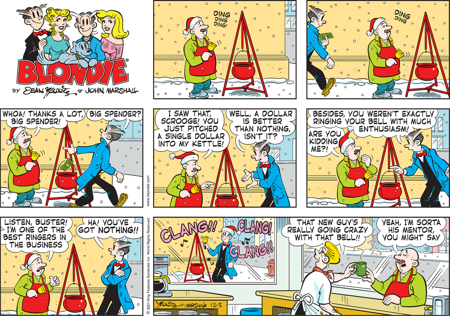 Comic book OCR: DING DING DING! DING DING O BLONDIE BY DEAN Yns7 JOHN MARSHAL- I SAW THATSCROOGE! VOu JUST PITCHED A SINGLE DOLLAR INTO MY KETTLE! WELLA DOLLAR IS BETTER THAN NOTHINGISN'T IT? BESIDESYOU WEREN'T EXACTLY)_. RINGING YOUR BELL WITH MUCH ENTHUSIASM! WHOA! THANKS A LOTBIG SPENDER? BIG SPENDER! ARE YOU KIDDING ME?! VEAHI'M SORTA HIS MENTORYOU MIGHT SÀY THAT NEW GUY'S HA! YOU'VE GOT NOTHING!! CLANG LISTENBUSTER! I'M ONE OF THE BEST RINGERS IN THE BUSINESS LANG! REALLY GOING CRAZY WITH THAT BELL! CLANGH MARSHA I12-5 ndicate Inc. World Rights DING DING DING! DING DING O BLONDIE BY DEAN Yns7 JOHN MARSHAL- I SAW THATSCROOGE! VOu JUST PITCHED A SINGLE DOLLAR INTO MY KETTLE! WELLA DOLLAR IS BETTER THAN NOTHINGISN'T IT? BESIDESYOU WEREN'T EXACTLY)_. RINGING YOUR BELL WITH MUCH ENTHUSIASM! WHOA! THANKS A LOTBIG SPENDER? BIG SPENDER! ARE YOU KIDDING ME?! VEAHI'M SORTA HIS MENTORYOU MIGHT SÀY THAT NEW GUY'S HA! YOU'VE GOT NOTHING!! CLANG LISTENBUSTER! I'M ONE OF THE BEST RINGERS IN THE BUSINESS LANG! REALLY GOING CRAZY WITH THAT BELL! CLANGH MARSHA I12-5 ndicate Inc. World Rights