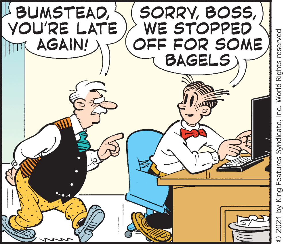 Art OCR: BUMSTEADYOU'RE LATE AGAIN! SORRYWE STOPPED OFF FOR SOME BAGELS © 2021 by King Features SyndicateInc. World Rights reserved BUMSTEADYOU'RE LATE AGAIN! SORRYWE STOPPED OFF FOR SOME BAGELS © 2021 by King Features SyndicateInc. World Rights reserved