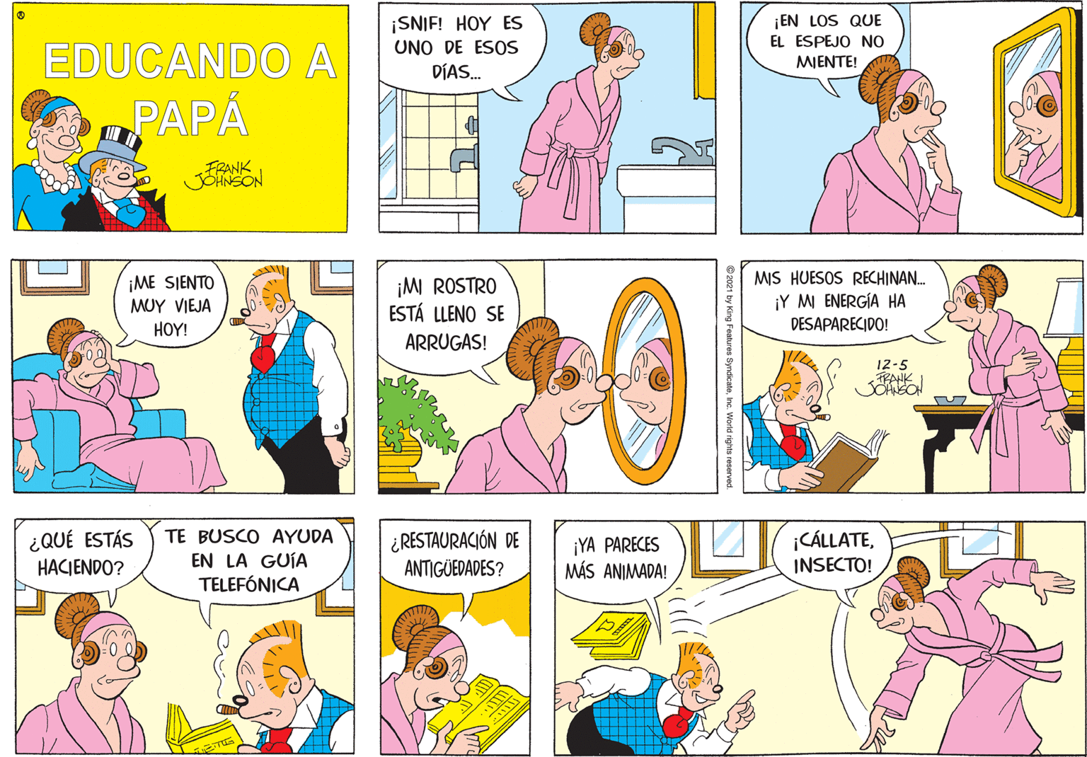 Organism OCR: ¡SNIF! HOY ES ¡EN LOS QUE EDUCANDO A PAPA EL ESPEJO NO UNO DE ESOS MIENTE! DÍAS. ¡ME SIENTO MUY VIEJA ¡MI ROSTRO ESTÁ LLENO SE MIS HUESOS RECHINAN. ¡Y M ENERGÍA HA DESAPARECIDO! HOY! ARRUGAS! 12-5 TRANK ¿QUÉ ESTÁS HACIENDO? ¿RESTAURACIÓN DE ANTIGÜEDADES? TE BUSCO AYUDA ¡CÁLLATEEN LA GUÍA TELEFÓNICA ¡YA PARECES MÁS ANIMADA! INSECTO! Features SyndicateInc. World rights reservo ¡SNIF! HOY ES ¡EN LOS QUE EDUCANDO A PAPA EL ESPEJO NO UNO DE ESOS MIENTE! DÍAS. ¡ME SIENTO MUY VIEJA ¡MI ROSTRO ESTÁ LLENO SE MIS HUESOS RECHINAN. ¡Y M ENERGÍA HA DESAPARECIDO! HOY! ARRUGAS! 12-5 TRANK ¿QUÉ ESTÁS HACIENDO? ¿RESTAURACIÓN DE ANTIGÜEDADES? TE BUSCO AYUDA ¡CÁLLATEEN LA GUÍA TELEFÓNICA ¡YA PARECES MÁS ANIMADA! INSECTO! Features SyndicateInc. World rights reservo