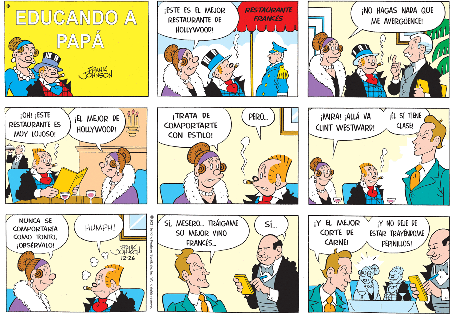 Jaw OCR: ¡ESTE ES EL MEJOR RESTAURANTE DE RESTAURANTE FRANCES ¡NO HAGAS NADA QUE ME AVERGÜENCE! EDUCANDO A PAPÅ HOLLYWOOD! FRANK ¡OH! ¡ESTE RESTAURANTE ES ¡MRA! ¡ALLÁ VA CLINT WESTWARD! ¡TRATA DE PERO. jÉL SÍ TIENE ¡EL MEJOR DE HOLLYWOOD! COMPORTARTE CLASE! MUY LUJOSO! CON ESTILO! NUNCA SE COMPORTARÍA COMO T????¡OBSÉRVALO! SíMESERO. TRÁIGAME SU MEJOR VINO FRANCÉS. ¡Y EL MEJOR CORTE DE ¡Y NO DEJE DE ESTAR TRAYÉNDOME Sí. HUMPH! CARNE! PEPINILLOS! 12-26 ing Features SyncicateInc. World riahts reserved ¡ESTE ES EL MEJOR RESTAURANTE DE RESTAURANTE FRANCES ¡NO HAGAS NADA QUE ME AVERGÜENCE! EDUCANDO A PAPÅ HOLLYWOOD! FRANK ¡OH! ¡ESTE RESTAURANTE ES ¡MRA! ¡ALLÁ VA CLINT WESTWARD! ¡TRATA DE PERO. jÉL SÍ TIENE ¡EL MEJOR DE HOLLYWOOD! COMPORTARTE CLASE! MUY LUJOSO! CON ESTILO! NUNCA SE COMPORTARÍA COMO T????¡OBSÉRVALO! SíMESERO. TRÁIGAME SU MEJOR VINO FRANCÉS. ¡Y EL MEJOR CORTE DE ¡Y NO DEJE DE ESTAR TRAYÉNDOME Sí. HUMPH! CARNE! PEPINILLOS! 12-26 ing Features SyncicateInc. World riahts reserved
