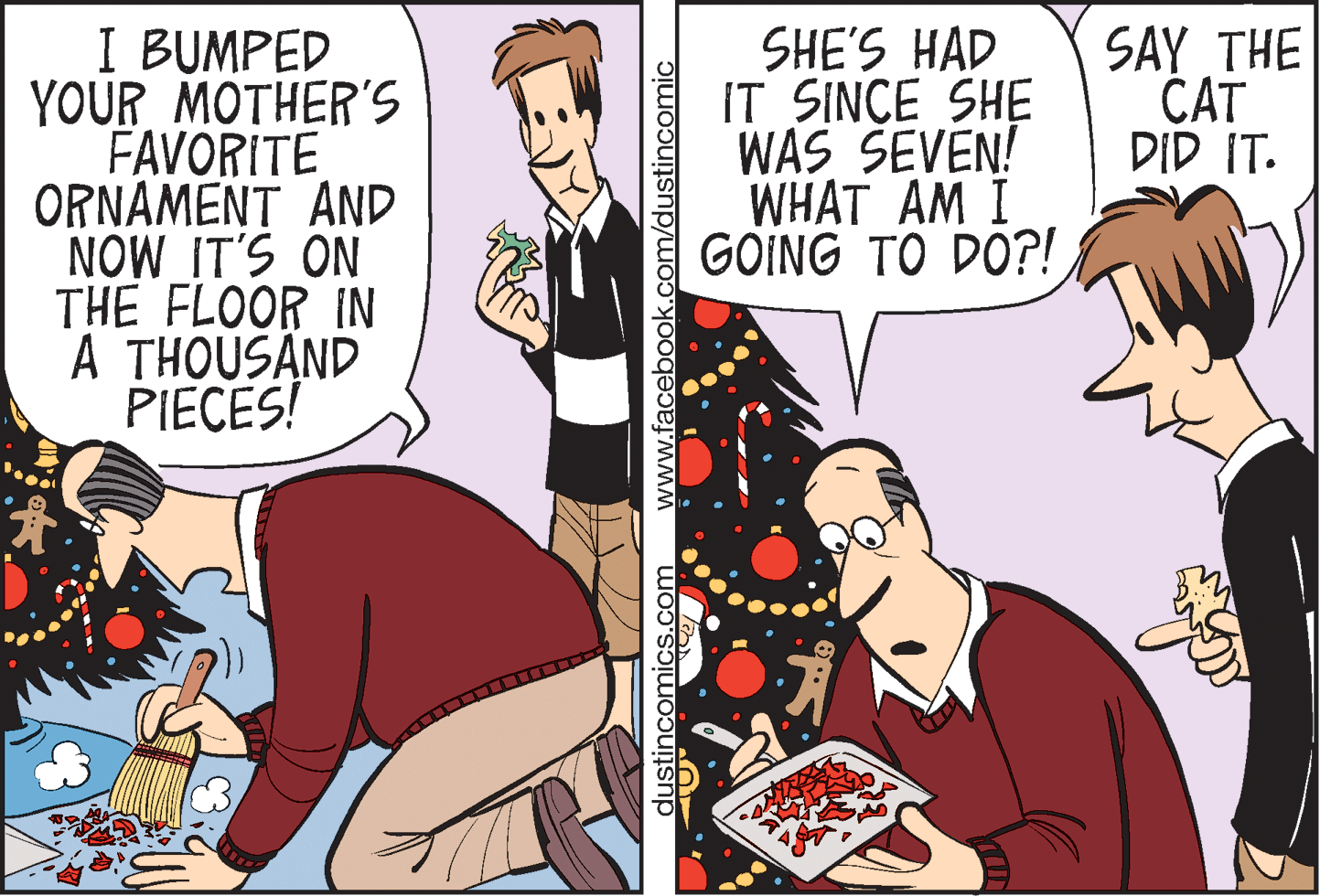 Parallel OCR: I BUMPED YOUR MOTHER'S FAVORITE ORNAMENT AND NOW IT'S ON THE FLOOR IN A THOUSAND PIECES! SHE'S HAD IT SINCE SHE WAS SEVEN! WHAT AM I GOING TO DO?! SAY THE CAT DID IT. dustincomics.com www.facebook.com/dustincomic I BUMPED YOUR MOTHER'S FAVORITE ORNAMENT AND NOW IT'S ON THE FLOOR IN A THOUSAND PIECES! SHE'S HAD IT SINCE SHE WAS SEVEN! WHAT AM I GOING TO DO?! SAY THE CAT DID IT. dustincomics.com www.facebook.com/dustincomic