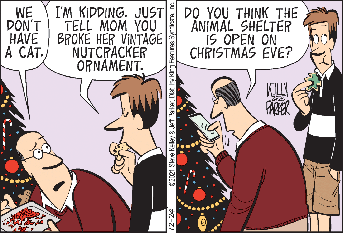 Font OCR: I'M KIDDING. JUST TELL MOM YOU BROKE HER VINTAGE NUTCRACKER ORNAMENT. DO YOU THINK THE ANIMAL SHELTER IS OPEN ON CHRISTMAS EVE? WE ?ONT HAVE A CAT. KILEN PARER and 12-24 ©2021 Steve Kelley & Jeff ParkerInc. I'M KIDDING. JUST TELL MOM YOU BROKE HER VINTAGE NUTCRACKER ORNAMENT. DO YOU THINK THE ANIMAL SHELTER IS OPEN ON CHRISTMAS EVE? WE ?ONT HAVE A CAT. KILEN PARER and 12-24 ©2021 Steve Kelley & Jeff ParkerDist. by King Features Syndicate