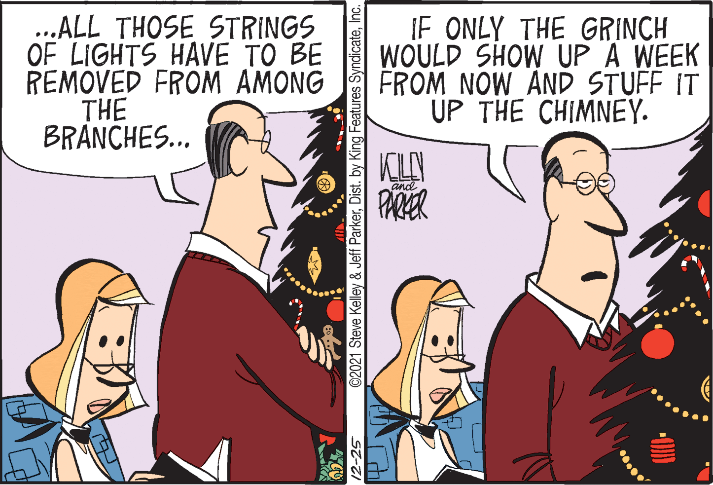 Art OCR: ...ALL THOSE STRINGS OF LIGHTS HAVE TO BE REMOVED FROM AMONG THE BRANCHES... IF ONLY THE GRINCH WOULD SHOW UP A WEEK FROM NOW AND STUFF IT UP THE CHIMNEY. and PARER 12-25 ©2021 Steve Kelley & Jeff ParkerInc. ...ALL THOSE STRINGS OF LIGHTS HAVE TO BE REMOVED FROM AMONG THE BRANCHES... IF ONLY THE GRINCH WOULD SHOW UP A WEEK FROM NOW AND STUFF IT UP THE CHIMNEY. and PARER 12-25 ©2021 Steve Kelley & Jeff ParkerDist. by King Features Syndicate