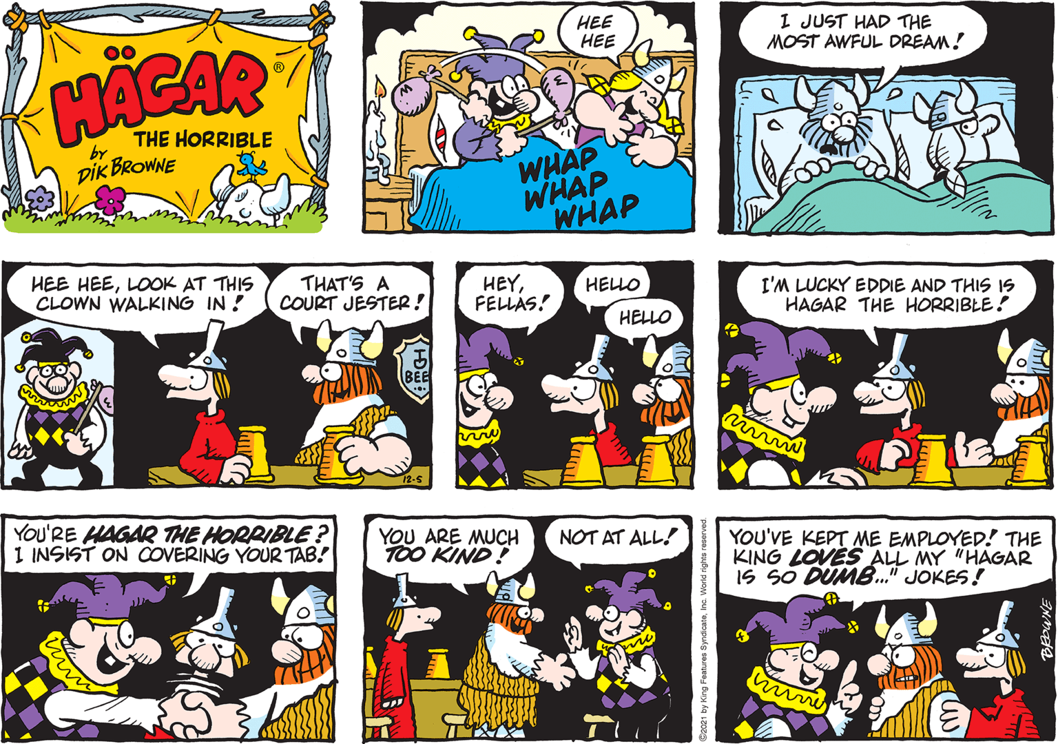 Art OCR: HEE ??? I JUST HAD THE MOST AWFUL DREAM! 00 HACAR THE HORRIBLE by DIk BROWNE WHAP WHAP WHAP HEE HEELOOK AT THIS CLOWN WALKING IN ! THAT'S A COURT JESTER! HEYFELLAS! HELLO I'M LUCKY EDDIE AND THIS IS HAGAR THE HORRIBLE! HELLO BEE You'RE HAGAR THE HORPIBLE? 1 INSIST ON COVERING YOUR TAB! YOU ARE MUCH TOO KIND! NOT AT ALL! YOU'VE KEPT ME EMPLOYED! THE KING LOVES ALL MY "HAGAR IS SO DUMB." JOKES! 21 by King Features s HEE ??? I JUST HAD THE MOST AWFUL DREAM! 00 HACAR THE HORRIBLE by DIk BROWNE WHAP WHAP WHAP HEE HEELOOK AT THIS CLOWN WALKING IN ! THAT'S A COURT JESTER! HEYFELLAS! HELLO I'M LUCKY EDDIE AND THIS IS HAGAR THE HORRIBLE! HELLO BEE You'RE HAGAR THE HORPIBLE? 1 INSIST ON COVERING YOUR TAB! YOU ARE MUCH TOO KIND! NOT AT ALL! YOU'VE KEPT ME EMPLOYED! THE KING LOVES ALL MY "HAGAR IS SO DUMB." JOKES! 21 by King Features s