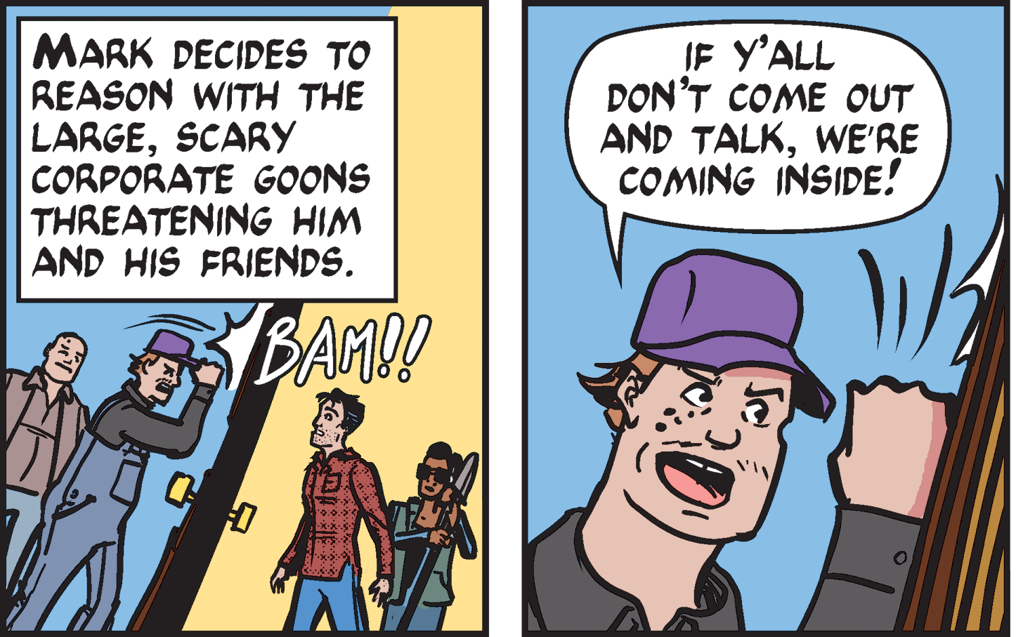 Fictional character OCR: MARK DECIDES TO REASON WITH THE LARGESCARY CORPORATE GOONS THREATENING HIM AND HIS FRIENDS. IF Y'ALL DON'T COME OUT AND TALKWE'RE COMING INSIDE! BAMO! 0.0.0 MARK DECIDES TO REASON WITH THE LARGESCARY CORPORATE GOONS THREATENING HIM AND HIS FRIENDS. IF Y'ALL DON'T COME OUT AND TALKWE'RE COMING INSIDE! BAMO! 0.0.0