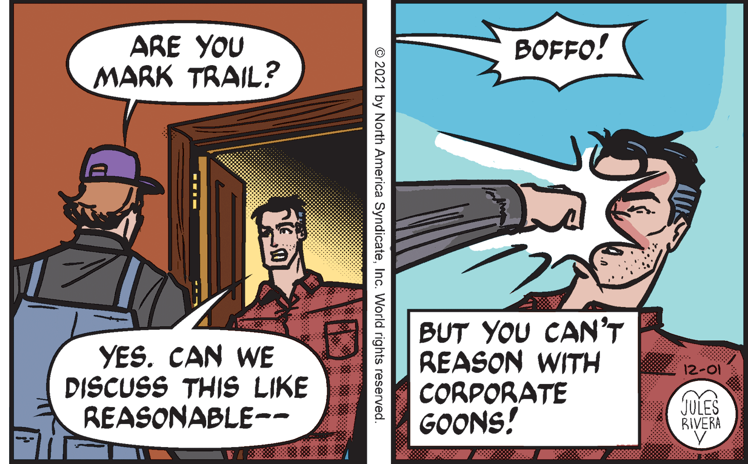 Comics OCR: ARE YOU MARK TRAIL? BOFFO! YES. CAN WE DISCUSS THIS LIKE REASONABLE-- BUT YOU CAN'T REASON WITH CORPORATE GOONS! 12-01 JULES RIVERA © 2021 by North America SyndicateInc. World rights reserved. ARE YOU MARK TRAIL? BOFFO! YES. CAN WE DISCUSS THIS LIKE REASONABLE-- BUT YOU CAN'T REASON WITH CORPORATE GOONS! 12-01 JULES RIVERA © 2021 by North America SyndicateInc. World rights reserved.