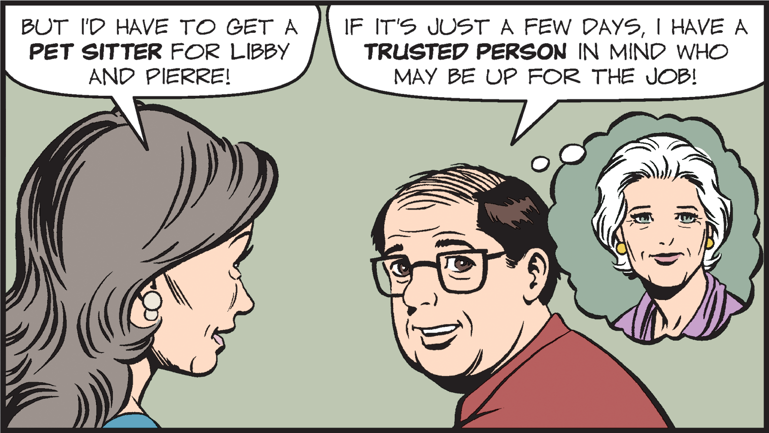 Cartoon OCR: BUT I'D HAVE TO GET A PET SITTER FOR LIBBY AND PIERRE! IF IT'S JUST A FEW DAYSI HAVE A TRUSTED PERSON IN MIND WHO MAY BE UP FOR THE JOB! BUT I'D HAVE TO GET A PET SITTER FOR LIBBY AND PIERRE! IF IT'S JUST A FEW DAYSI HAVE A TRUSTED PERSON IN MIND WHO MAY BE UP FOR THE JOB!