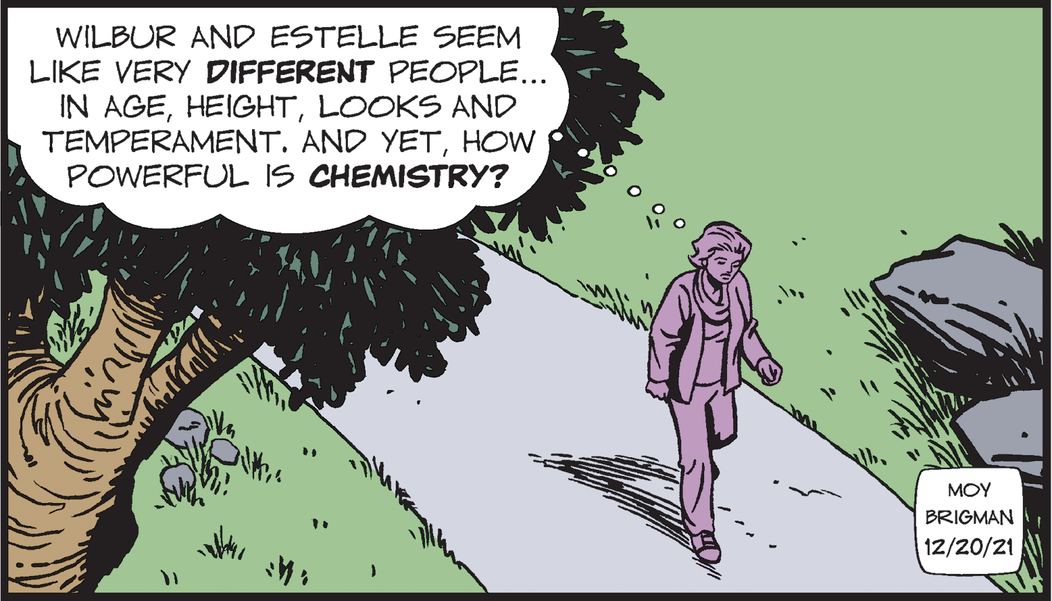 People OCR: WILBUR AND ESTELLE SEEM LIKE VERY DIFFERENT PEOPLE... IN AGELOOKS AND TEMPERAMENT. AND YETHOW POWERFUL IS CHEMISTRY? MOY BRIGMAN 12/20/21 WILBUR AND ESTELLE SEEM LIKE VERY DIFFERENT PEOPLE... IN AGELOOKS AND TEMPERAMENT. AND YETHOW POWERFUL IS CHEMISTRY? MOY BRIGMAN 12/20/21