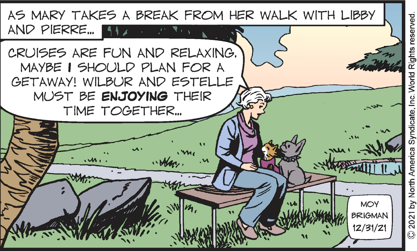 Adaptation OCR: AS MARY TAKES A BREAK FROM HER WALK WITH LIBBY AND PIERRE. 1 CRUISES ARE FUN AND RELAXING. MAYBE I SHOULD PLAN FOR A GETAWAY! WILBUR AND ESTELLE MUST BE ENJOYING THEIR TIME TOGETHER. MOY BRIGMAN 12/31/21 2021 by North America SyndicateInc. World Rights reserved. AS MARY TAKES A BREAK FROM HER WALK WITH LIBBY AND PIERRE. 1 CRUISES ARE FUN AND RELAXING. MAYBE I SHOULD PLAN FOR A GETAWAY! WILBUR AND ESTELLE MUST BE ENJOYING THEIR TIME TOGETHER. MOY BRIGMAN 12/31/21 2021 by North America SyndicateInc. World Rights reserved.
