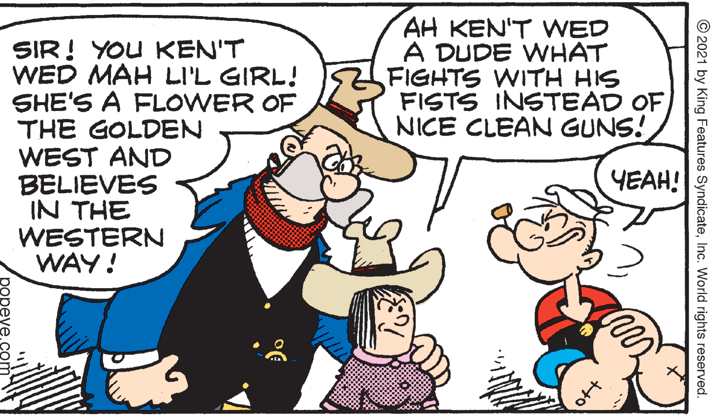 Mammal OCR: AH KEN'T VWED A DUDE WHAT FIGHTS WITH HIS FISTS INSTEAD OFNICE CLEAN GUNS! SIR! YOU KEN'T WED MAH LI'L GIRL! SHE'S A FLOWER OF THE GOLDEN WEST AND BELIEVES IN THE WESTERN WAY! ????! © 2021 by King Features SyndicateInc. World rights reserved. popeve. AH KEN'T VWED A DUDE WHAT FIGHTS WITH HIS FISTS INSTEAD OFNICE CLEAN GUNS! SIR! YOU KEN'T WED MAH LI'L GIRL! SHE'S A FLOWER OF THE GOLDEN WEST AND BELIEVES IN THE WESTERN WAY! ????! © 2021 by King Features SyndicateInc. World rights reserved. popeve.
