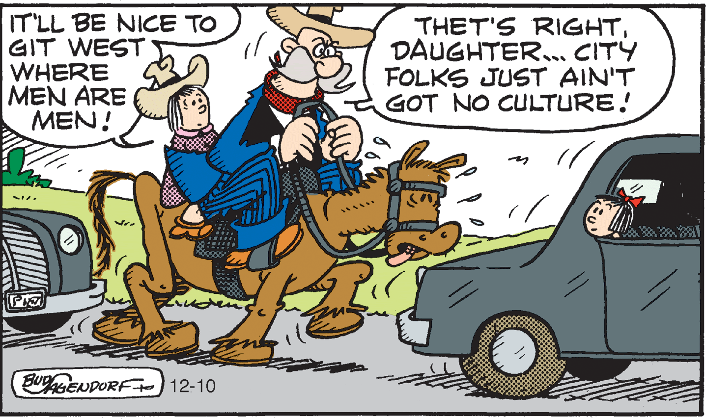 Art OCR: IT'LL BE NICE TO GIT WEST WHERE MEN ARE MEN! THET'S RIGHTDAUGHTER.. CITY FOLKS JUST AIN'T GOT NO CULTURE! BUPENDORF) 12-10 IT'LL BE NICE TO GIT WEST WHERE MEN ARE MEN! THET'S RIGHTDAUGHTER.. CITY FOLKS JUST AIN'T GOT NO CULTURE! BUPENDORF) 12-10
