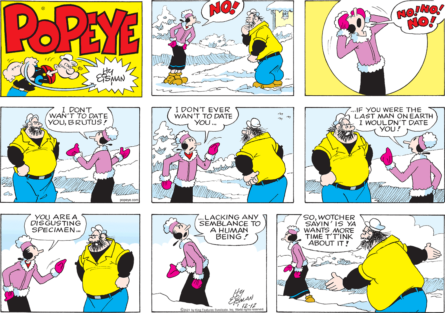 Art OCR: POPEYE NO! Hy I DON'T WAN'T TO DATE YOUBRUTUS! I DON'T EVER WAN'T TO DATE YOU. 7...IF YOU WERE THE LAST MAN ON EARTH I WOULDN'T DATE YOU! popeye.com YOU ARE A DISGUSTING SPECIMEN.. ...LACKING ANY SEMBLANCE TO A HUMAN BEING! soWOTCHER SAYIN' IS YA WANTS MORE TIME T'T'INK ABOUT IT ! 12-12 C2u21 by King Features SvndcateInc. World rightsi reserved POPEYE NO! Hy I DON'T WAN'T TO DATE YOUBRUTUS! I DON'T EVER WAN'T TO DATE YOU. 7...IF YOU WERE THE LAST MAN ON EARTH I WOULDN'T DATE YOU! popeye.com YOU ARE A DISGUSTING SPECIMEN.. ...LACKING ANY SEMBLANCE TO A HUMAN BEING! soWOTCHER SAYIN' IS YA WANTS MORE TIME T'T'INK ABOUT IT ! 12-12 C2u21 by King Features SvndcateInc. World rightsi reserved