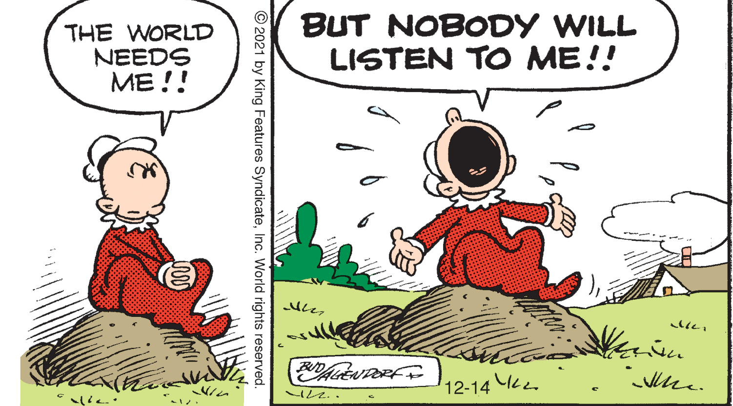 Interaction OCR: THE WORLD NEEDS ME !! BUT NOBODY WILL LISTEN TO ME!! 12-14 © 2021 by King Features SyndicateInc. World rights reserved. THE WORLD NEEDS ME !! BUT NOBODY WILL LISTEN TO ME!! 12-14 © 2021 by King Features SyndicateInc. World rights reserved.