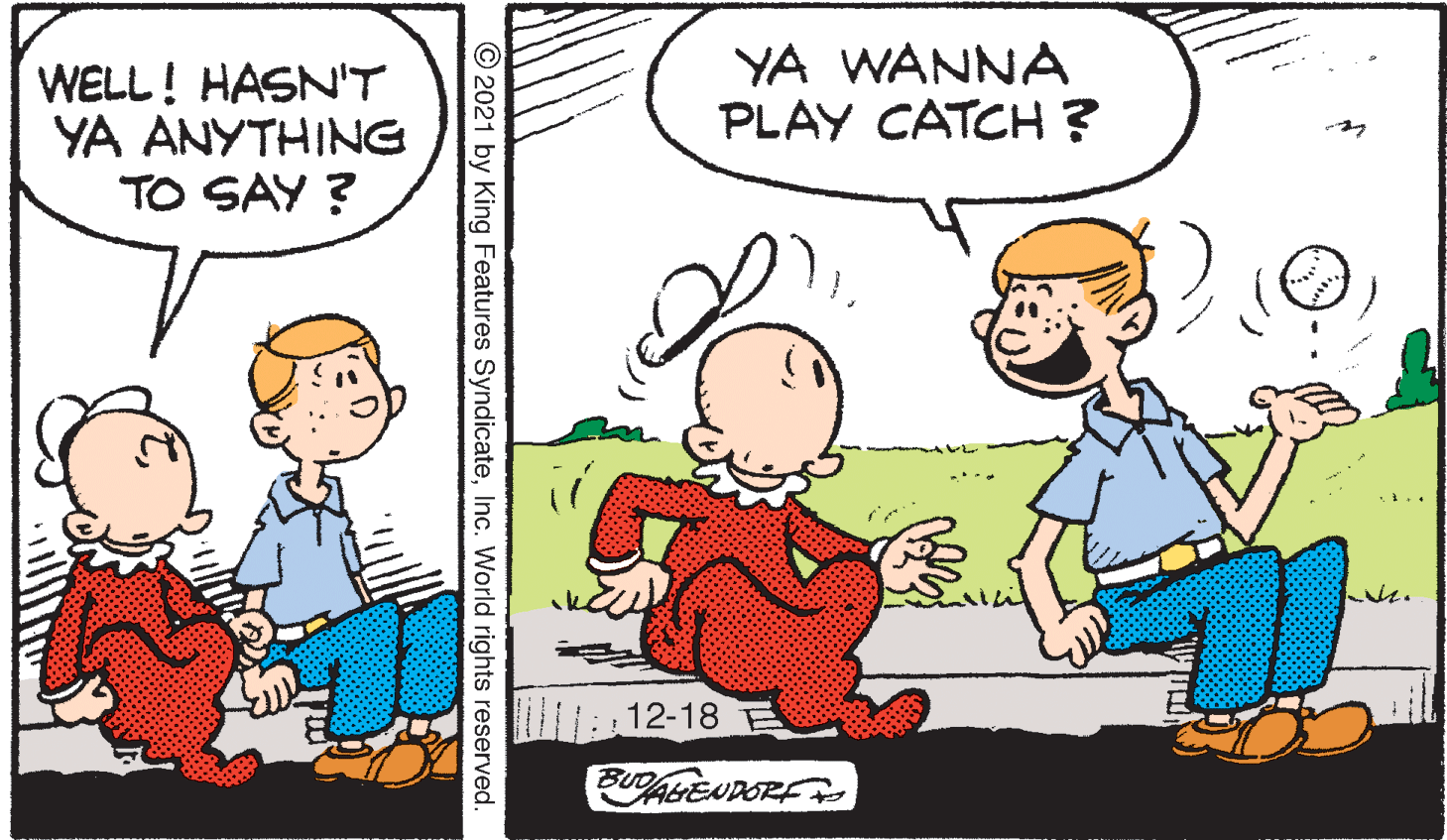 Happy OCR: WELL! HASN'T YA ANYTHING TO SAY ? YA WANNA PLAY CATCH ? : 12-18 E BUD AGENDOR © 2021 by King Features SyndicateInc. World rights reserved. WELL! HASN'T YA ANYTHING TO SAY ? YA WANNA PLAY CATCH ? : 12-18 E BUD AGENDOR © 2021 by King Features SyndicateInc. World rights reserved.