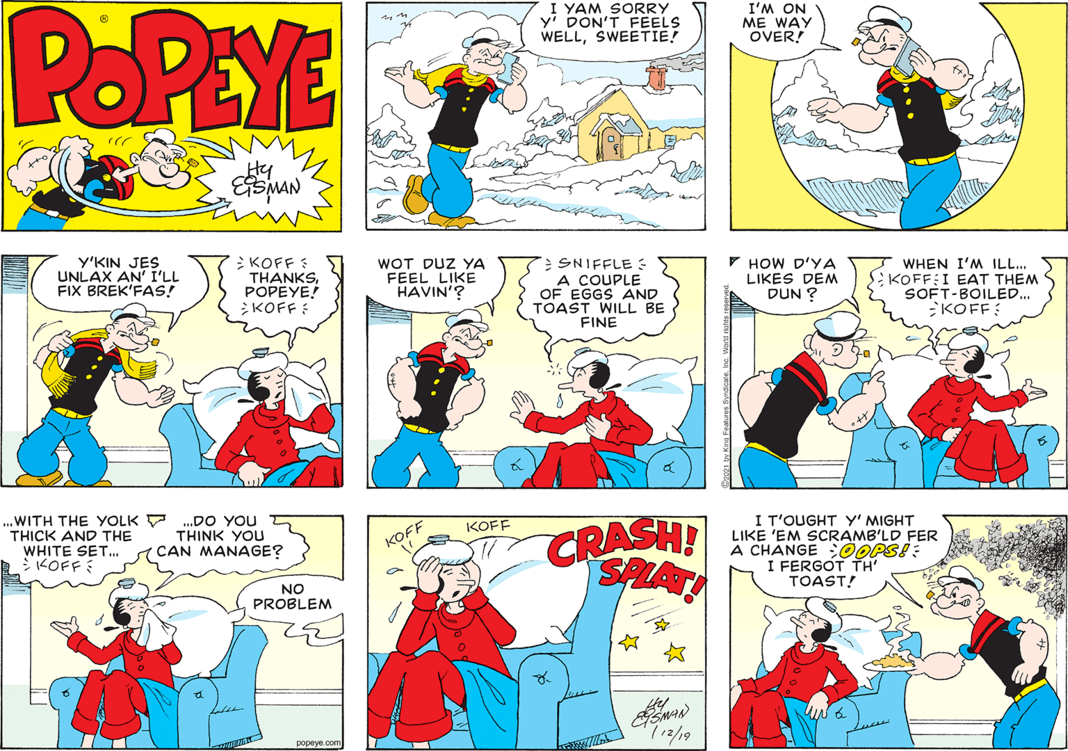 Font OCR: POPEYE I YAM SORRY yi DON'T FEELS WELLSWEETIE! I'M ON ME WAY OVER! Hy Y'KIN JES UNLAX AN' I'LL FIX BREK'FAS! KOFF : THANKSPOPEYE! KOFF : WOT DUZ YA FEEL LIKE HAVIN'? SNIFFLE: A COUPLE OF EGGS AND TOAST WILL BE FINE 7 HOW D'YA LIKES DEM DUN ? WHEN I'M ILL.. SiKOFF:I EAT THEM SOFT-BOILED.. KOFF: WITH THE YOLK THICK AND THE WHITE SET. >KOFF CRASH! SAAT I T'OUGHT Y' MIGHT LIKE 'EM SCRAMB'LD FER A CHANGE ;OOPS! : I FERGOT TH' TOAST! .DO YOU THINK YOU CAN MANAGE? KOFF KOFF NO PROBLEM ??peye.com POPEYE I YAM SORRY yi DON'T FEELS WELLSWEETIE! I'M ON ME WAY OVER! Hy Y'KIN JES UNLAX AN' I'LL FIX BREK'FAS! KOFF : THANKSPOPEYE! KOFF : WOT DUZ YA FEEL LIKE HAVIN'? SNIFFLE: A COUPLE OF EGGS AND TOAST WILL BE FINE 7 HOW D'YA LIKES DEM DUN ? WHEN I'M ILL.. SiKOFF:I EAT THEM SOFT-BOILED.. KOFF: WITH THE YOLK THICK AND THE WHITE SET. >KOFF CRASH! SAAT I T'OUGHT Y' MIGHT LIKE 'EM SCRAMB'LD FER A CHANGE ;OOPS! : I FERGOT TH' TOAST! .DO YOU THINK YOU CAN MANAGE? KOFF KOFF NO PROBLEM ??peye.com