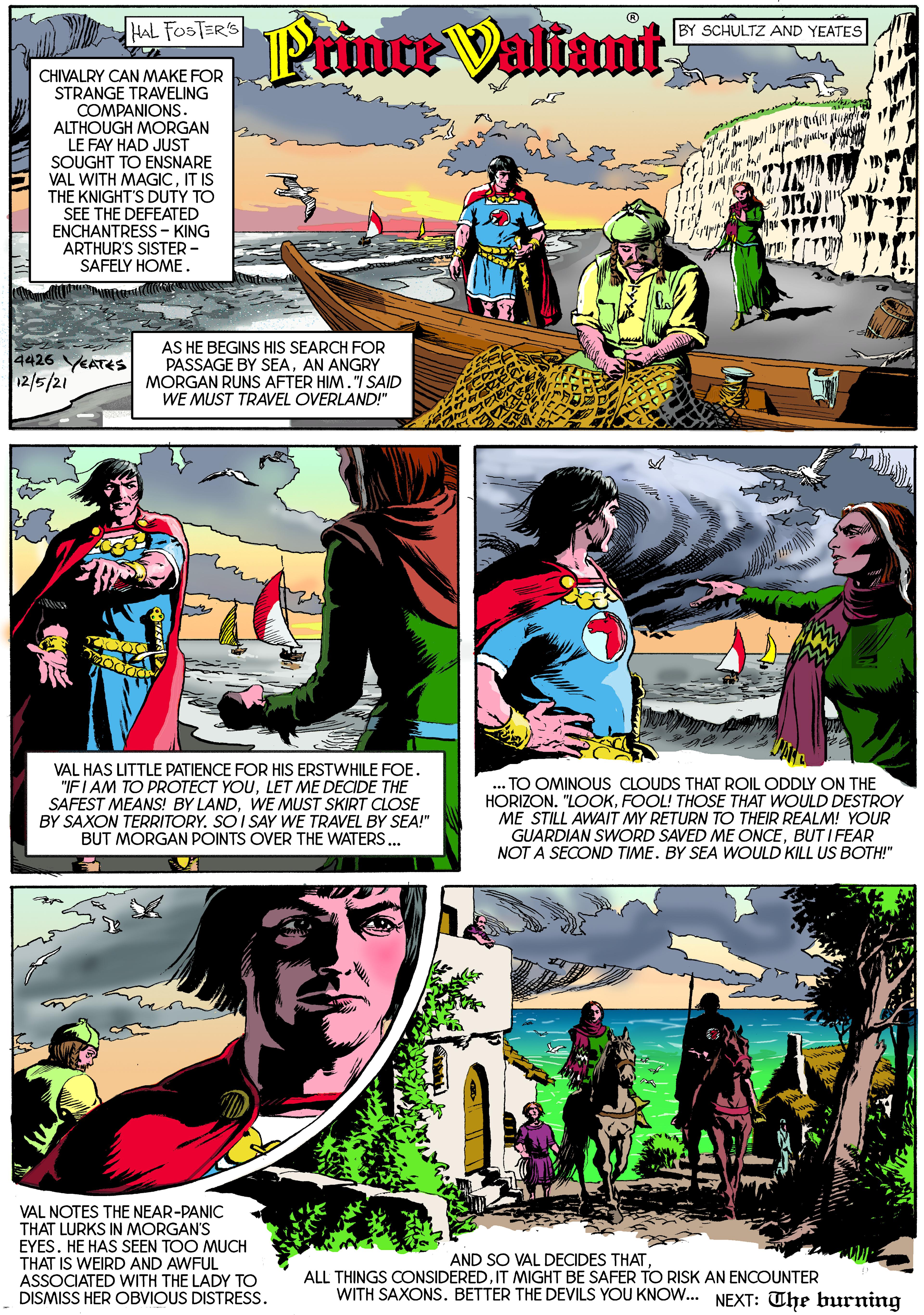 Art OCR: HAL FOSTER'S Prince Valiant SCHULTZ AND YEATES CHIVALRY CAN MAKE FOR STRANGE TRAVELING COMPANIONS. ALTHOUGH MORGAN LE FAY HAD JUST SOUGHT TO ENSNARE VAL WITH MAGICIT IS THE KNIGHT'S DUTY TO SEE THE DEFEATED ENCHANTRESS - KING ARTHUR'S SISTER - SAFELY HOME. AS HE BEGINS HIS SEARCH FOR PASSAGE BY SEAAN ANGRY MORGAN RUNS AFTER HIM."I SAID WE MUST TRAVEL OVERLAND!" 4426 VEATES 12/5/21 VAL HAS LITTLE PATIENCE FOR HIS ERSTWHILE FOE. "IF I AM TO PROTECT YOULET ME DECIDE THE SAFEST MEANS! BY LANDWE MUST SKIRT CLOSE BY SAXON TERRITORY. SOI SAY WE TRAVEL BY SEA!" BUT MORGAN POINTS OVER THE WATERS.. ... TO OMINOUS CLOUDS THAT ROIL ODDLY ON THE HORIZON. "LOOKFOOL! THOSE THAT WOULD DESTROY ME STILL AWAIT MY RETURN TO THEIR REALM! YOUR GUARDIAN SWORD SAVED ME ONCEBUT I FEAR NOT A SECOND TIME. BY SEA WOULD KILL US BOTH!" VAL NOTES THE NEAR-PANIC THAT LURKS IN MORGAN'S EYES. HE HAS SEEN TOO MUCH THAT IS WEIRD AND AWFUL ASSOCIATED WITH THE LADY TO DISMISS HER OBVIOUS DISTRESS. AND SO VAL DECIDES THATIT MIGHT BE SAFER TO RISK AN ENCOUNTER WITH SAXONS. BETTER THE DEVILS YOU KNOW. NEXT: The burning HAL FOSTER'S Prince Valiant SCHULTZ AND YEATES CHIVALRY CAN MAKE FOR STRANGE TRAVELING COMPANIONS. ALTHOUGH MORGAN LE FAY HAD JUST SOUGHT TO ENSNARE VAL WITH MAGICIT IS THE KNIGHT'S DUTY TO SEE THE DEFEATED ENCHANTRESS - KING ARTHUR'S SISTER - SAFELY HOME. AS HE BEGINS HIS SEARCH FOR PASSAGE BY SEAAN ANGRY MORGAN RUNS AFTER HIM."I SAID WE MUST TRAVEL OVERLAND!" 4426 VEATES 12/5/21 VAL HAS LITTLE PATIENCE FOR HIS ERSTWHILE FOE. "IF I AM TO PROTECT YOULET ME DECIDE THE SAFEST MEANS! BY LANDWE MUST SKIRT CLOSE BY SAXON TERRITORY. SOI SAY WE TRAVEL BY SEA!" BUT MORGAN POINTS OVER THE WATERS.. ... TO OMINOUS CLOUDS THAT ROIL ODDLY ON THE HORIZON. "LOOKFOOL! THOSE THAT WOULD DESTROY ME STILL AWAIT MY RETURN TO THEIR REALM! YOUR GUARDIAN SWORD SAVED ME ONCEBUT I FEAR NOT A SECOND TIME. BY SEA WOULD KILL US BOTH!" VAL NOTES THE NEAR-PANIC THAT LURKS IN MORGAN'S EYES. HE HAS SEEN TOO MUCH THAT IS WEIRD AND AWFUL ASSOCIATED WITH THE LADY TO DISMISS HER OBVIOUS DISTRESS. AND SO VAL DECIDES THATALL THINGS CONSIDEREDIT MIGHT BE SAFER TO RISK AN ENCOUNTER WITH SAXONS. BETTER THE DEVILS YOU KNOW. NEXT: The burning