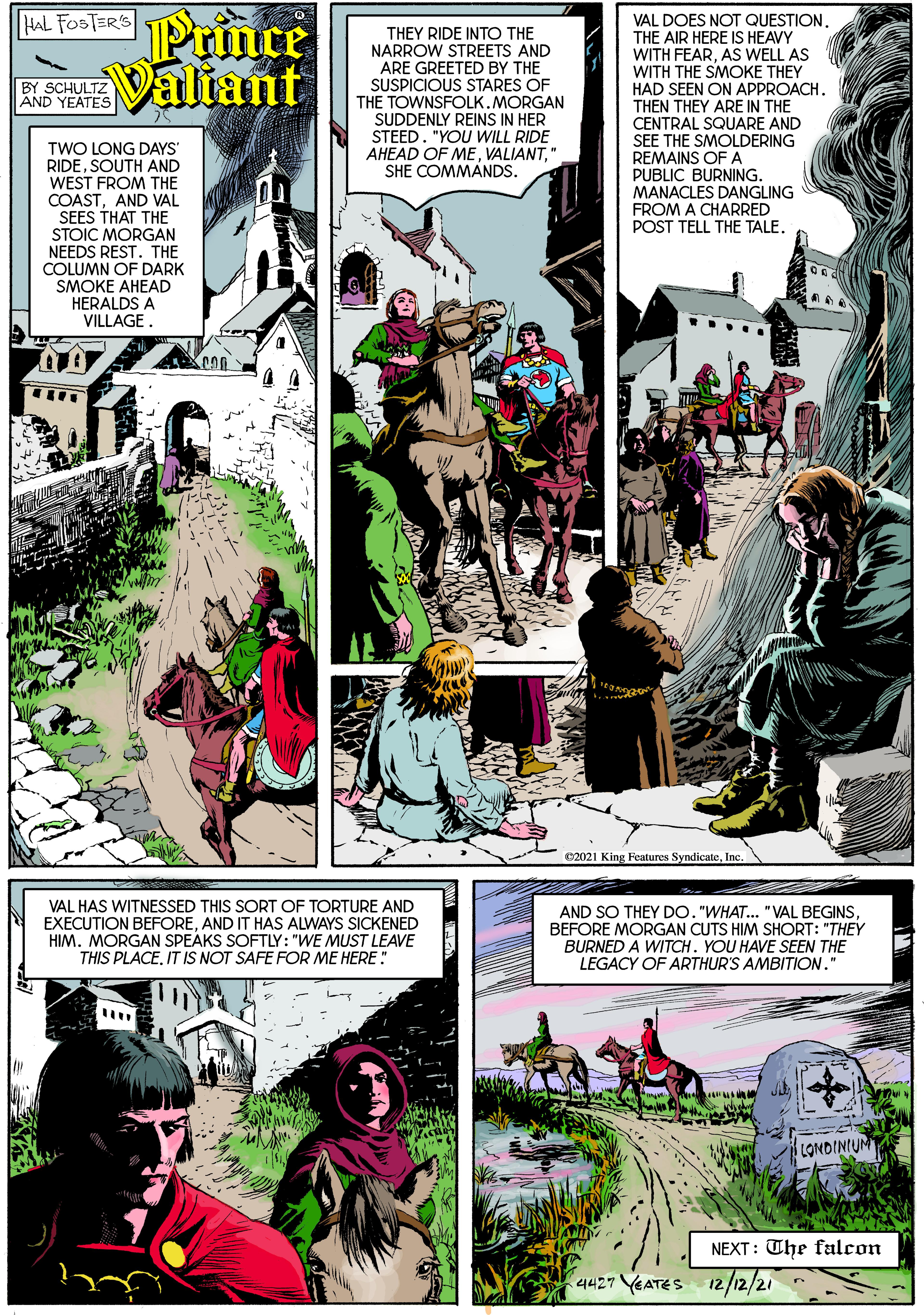 Comic book OCR: Prince R Valiant HAL FOSTER'S VAL DOES NOT QUESTION. THE AIR HERE IS HEAVY WITH FEARAS WELL AS WITH THE SMOKE THEY HAD SEEN ON APPROACH. THEN THEY ARE IN THE CENTRAL SQUARE AND SEE THE SMOLDERING REMAINS OFA PUBLIC BURNING. MANACLES DANGLING FROM A CHARRED POST TELL THE TALE. THEY RIDE INTO THE NARROW STREETS AND ARE GREETED BY THE BY SCHULTZ AND YEATES SUSPICIOUS STARES OF THE TOWNSFOLK. MORGAN SUDDENLY REINS IN HER STEED. "YOU WILL RIDE AHEAD OF ME" SHE COMMANDS. TWO LONG DAYS' RIDESOUTH AND WEST FROM THE COASTAND VAL SEES THAT THE STOIC MORGAN NEEDS REST. THE COLUMN OF DARK SMOKE AHEAD HERALDS A VILLAGE. 32021 King Features SyndicateInc VAL HAS WITNESSED THIS SORT OF TORTURE AND EXECUTION BEFOREAND IT HAS ALWAYS SICKENED HIM. MORGAN SPEAKS SOFTLY: "WE MUST LEAVE THIS PLACEIT IS NOT SAFE FOR ME HERE" AND SO THEY DO. "WHAT.. "VAL BEGINS BEFORE MORGAN CUTS HIM SHORT: "THEY BURNED A WITCH. YOU HAVE SEEN THE LEGACY OF ARTHUR'S AMBITION." LONDINIUM NEXT: The falcon 4427 YEATES 12/12/21 Prince R Valiant HAL FOSTER'S VAL DOES NOT QUESTION. THE AIR HERE IS HEAVY WITH FEARAS WELL AS WITH THE SMOKE THEY HAD SEEN ON APPROACH. THEN THEY ARE IN THE CENTRAL SQUARE AND SEE THE SMOLDERING REMAINS OFA PUBLIC BURNING. MANACLES DANGLING FROM A CHARRED POST TELL THE TALE. THEY RIDE INTO THE NARROW STREETS AND ARE GREETED BY THE BY SCHULTZ AND YEATES SUSPICIOUS STARES OF THE TOWNSFOLK. MORGAN SUDDENLY REINS IN HER STEED. "YOU WILL RIDE AHEAD OF ME" SHE COMMANDS. TWO LONG DAYS' RIDESOUTH AND WEST FROM THE COASTAND VAL SEES THAT THE STOIC MORGAN NEEDS REST. THE COLUMN OF DARK SMOKE AHEAD HERALDS A VILLAGE. 32021 King Features SyndicateInc VAL HAS WITNESSED THIS SORT OF TORTURE AND EXECUTION BEFOREAND IT HAS ALWAYS SICKENED HIM. MORGAN SPEAKS SOFTLY: "WE MUST LEAVE THIS PLACEIT IS NOT SAFE FOR ME HERE" AND SO THEY DO. "WHAT.. "VAL BEGINS BEFORE MORGAN CUTS HIM SHORT: "THEY BURNED A WITCH. YOU HAVE SEEN THE LEGACY OF ARTHUR'S AMBITION." LONDINIUM NEXT: The falcon 4427 YEATES 12/12/21