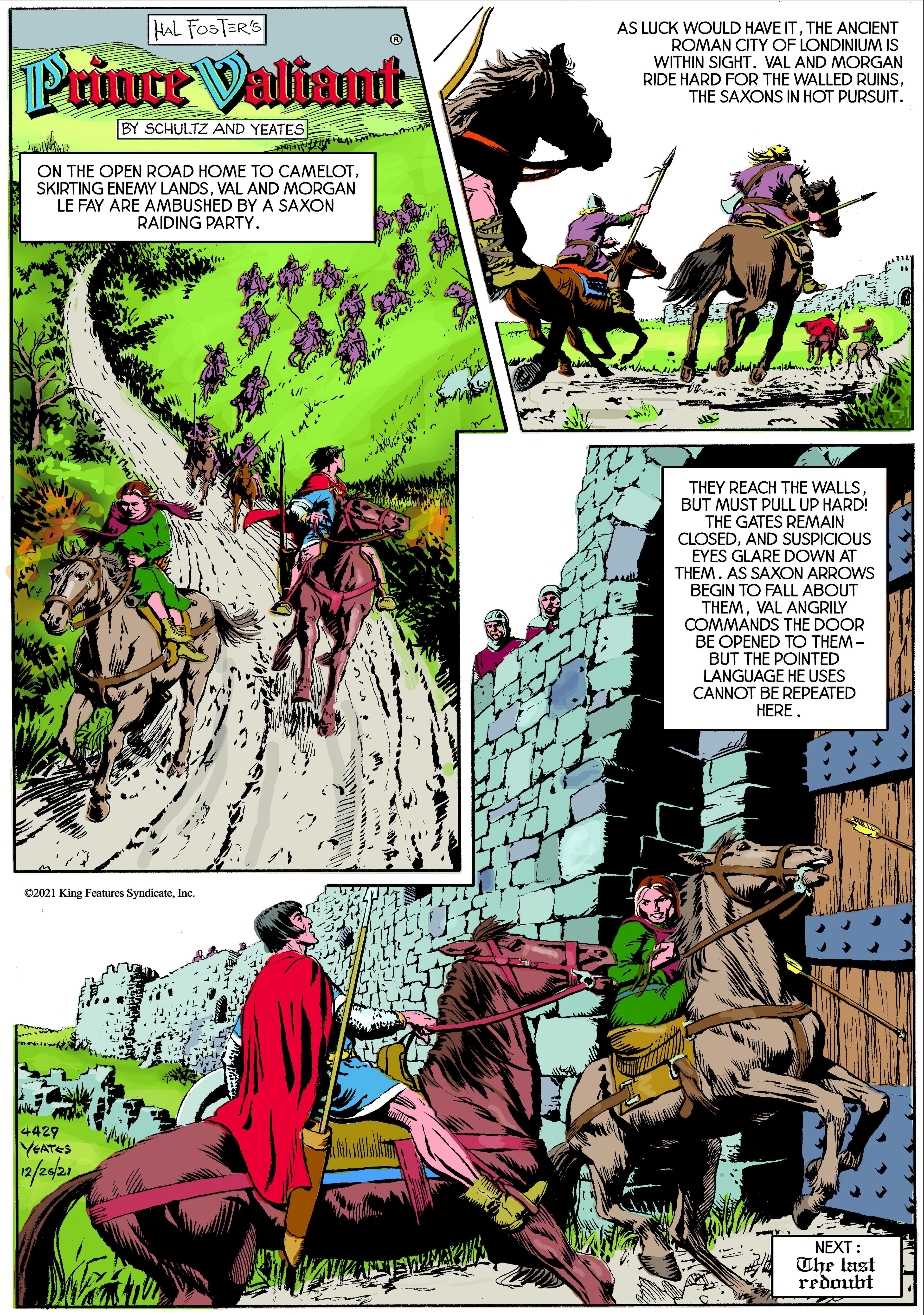 Adaptation OCR: HAL FOSTER'S Primte Valiant AS LUCK WOULD HAVE ITTHE ANCIENT ROMAN CITY OF LONDINIUM IS WITHIN SIGHT. VAL AND MORGAN RIDE HARD FOR THE WALLED RUINSTHE SAXONS IN HOT PURSUIT. BY SCHULTZ AND YEATES ON THE OPEN ROAD HOME TO CAMELOTVAL AND MORGAN LE FAY ARE AMBUSHED BY A SAXON RAIDING PARTY. THEY REACH THE WALLSBUT MUST PULL UP HARD! THE GATES REMAIN CLOSEDAND SUSPICIOUS EYES GLARE DOWN AT THEM. AS SAXON ARROWS BEGIN TO FALL ABOUT THEMVAL ANGRILY COMMANDS THE DOOR BE OPENED TO THEM - BUT THE POINTED LANGUAGE HE USES CANNOT BE REPEATED HERE. C2021 King Fentures SyndicateInc. 4429 YGATES a/24/21 NEXT : The last redoubt HAL FOSTER'S Primte Valiant AS LUCK WOULD HAVE ITTHE ANCIENT ROMAN CITY OF LONDINIUM IS WITHIN SIGHT. VAL AND MORGAN RIDE HARD FOR THE WALLED RUINSTHE SAXONS IN HOT PURSUIT. BY SCHULTZ AND YEATES ON THE OPEN ROAD HOME TO CAMELOTSKIRTING ENEMY LANDSVAL AND MORGAN LE FAY ARE AMBUSHED BY A SAXON RAIDING PARTY. THEY REACH THE WALLSBUT MUST PULL UP HARD! THE GATES REMAIN CLOSEDAND SUSPICIOUS EYES GLARE DOWN AT THEM. AS SAXON ARROWS BEGIN TO FALL ABOUT THEMVAL ANGRILY COMMANDS THE DOOR BE OPENED TO THEM - BUT THE POINTED LANGUAGE HE USES CANNOT BE REPEATED HERE. C2021 King Fentures SyndicateInc. 4429 YGATES a/24/21 NEXT : The last redoubt