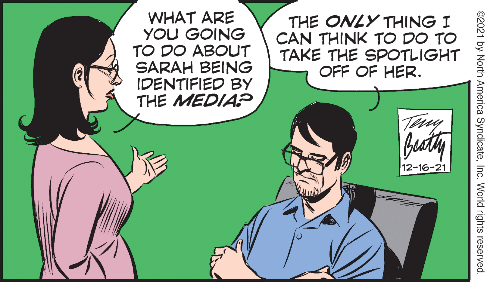 Jaw OCR: WHAT ARE YOU GOING TO DO ABOUT SARAH BEING IDENTIFIED BY THE MEDIAP THE ONLY THING I CAN THINK TO DO TO TAKE THE SPOTLIGHT OFF OF HER. Tay buty 12-16-21 ©2021 by North America SyndicateInc. World rights reserved. WHAT ARE YOU GOING TO DO ABOUT SARAH BEING IDENTIFIED BY THE MEDIAP THE ONLY THING I CAN THINK TO DO TO TAKE THE SPOTLIGHT OFF OF HER. Tay buty 12-16-21 ©2021 by North America SyndicateInc. World rights reserved.