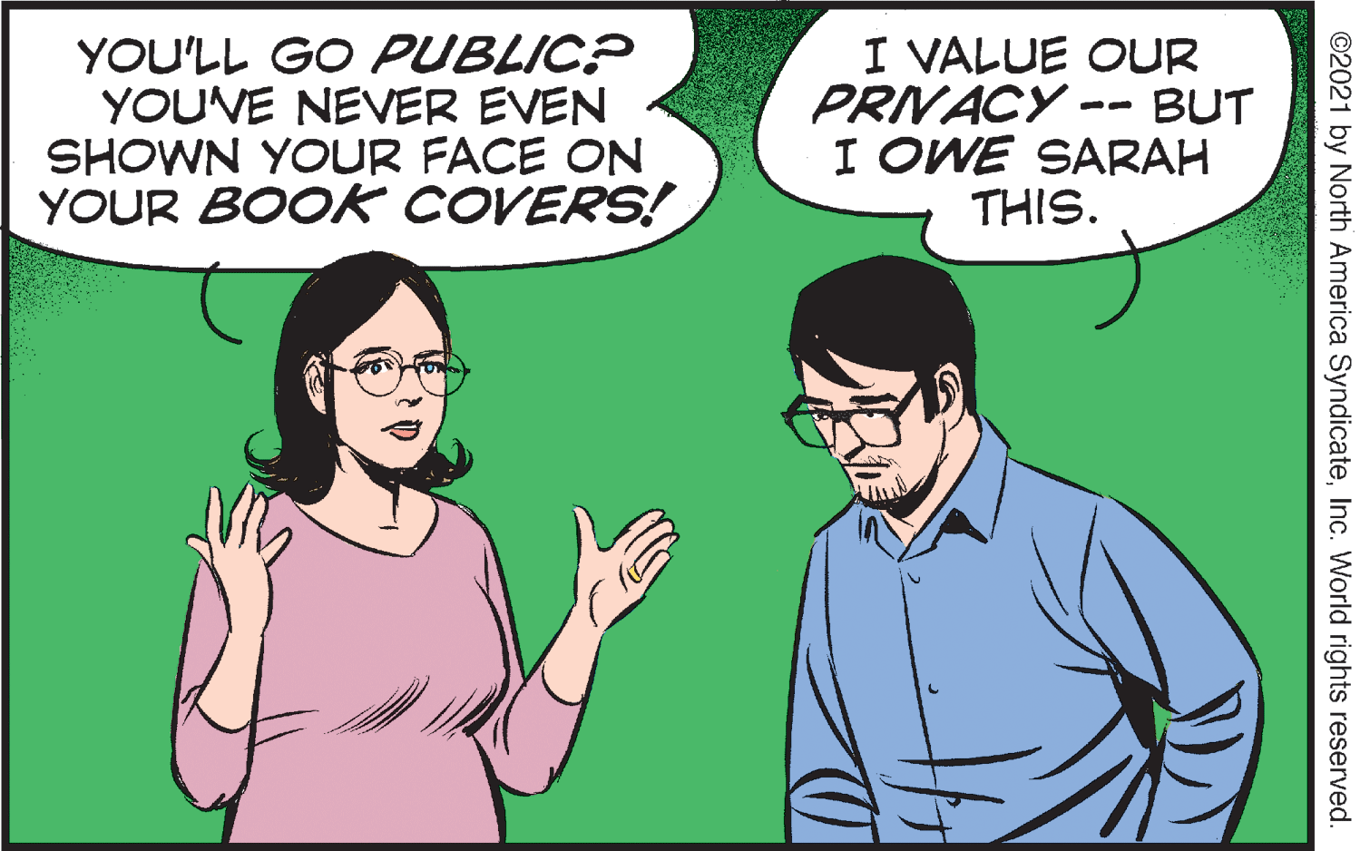 Adaptation OCR: I VALUE OUR PRIVACY - YOU'LL GO PUBLIC? YOUVE NEVER EVEN SHOWN YOUR FACE ON YOUR BOOK COVERS! BUT I OWE SARAH THIS. ©2021 by North America SyndicateInc. World rights reserved. I VALUE OUR PRIVACY - YOU'LL GO PUBLIC? YOUVE NEVER EVEN SHOWN YOUR FACE ON YOUR BOOK COVERS! BUT I OWE SARAH THIS. ©2021 by North America SyndicateInc. World rights reserved.